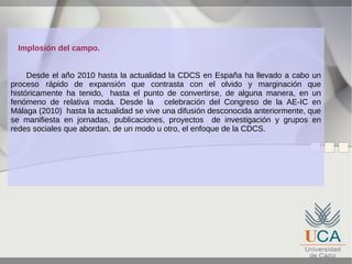 Implosión del campo.
Desde el año 2010 hasta la actualidad la CDCS en España ha llevado a cabo un
proceso rápido de expansión que contrasta con el olvido y marginación que
históricamente ha tenido, hasta el punto de convertirse, de alguna manera, en un
fenómeno de relativa moda. Desde la celebración del Congreso de la AE-IC en
Málaga (2010) hasta la actualidad se vive una difusión desconocida anteriormente, que
se manifiesta en jornadas, publicaciones, proyectos de investigación y grupos en
redes sociales que abordan, de un modo u otro, el enfoque de la CDCS.

 