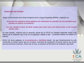 Implosión del campo.
Según el Diccionario de la Real Academia de la Lengua Española (DRAE), implosión es
“la acción de romperse hacia adentro con estruendo las paredes de una cavidad cuya
presión es inferior a la externa”.
(se nos rompió el amor de tanto usarlo, pero este caso con menos amor y con mucho
menos uso).
En este sentido, creemos que la situación actual de la CDCS en España responde mejor a las
lógicas de la implosión que a las de la explosión, debido a que la presión interior es menor a la
exterior.
Dicho con otras palabras, la inconsistencia y debilidad desde las que históricamente ha sido
construido el campo hacen que en el actual momento de expansión la fuerza interna sea menor
que las presiones externas, motivo por el cual se produce el fenómeno de implosión apuntado.

 