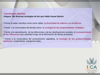 Cuestiones abiertas
Integrar las diversas ecologías de las que habla Sousa Santos
* Frente al saber científico como único válido, la diversidad de saberes no científicos.
* Frente a la monocultura del tiempo único, la ecología de las temporalidades múltiples.
* Frente a la naturalización de las diferencias y de las clasificaciones sociales, el reconocimiento
de las diferencias que subsisten luego de la eliminación de dichas jerarquías.
* Frente a la monocultura del productivismo capitalista, la ecología de las productividades
solidarias, cooperativas, autogestionadas.

 
