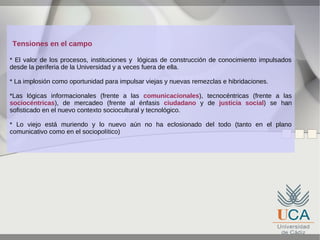 Tensiones en el campo
* El valor de los procesos, instituciones y lógicas de construcción de conocimiento impulsados
desde la periferia de la Universidad y a veces fuera de ella.
* La implosión como oportunidad para impulsar viejas y nuevas remezclas e hibridaciones.
*Las lógicas informacionales (frente a las comunicacionales), tecnocéntricas (frente a las
sociocéntricas), de mercadeo (frente al énfasis ciudadano y de justicia social) se han
sofisticado en el nuevo contexto sociocultural y tecnológico.
* Lo viejo está muriendo y lo nuevo aún no ha eclosionado del todo (tanto en el plano
comunicativo como en el sociopolítico)

 
