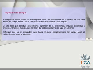 Implosión del campo.
La implosión actual puede ser contemplada como una oportunidad, en la medida en que sitúa
dentro del campo de la CDCS a una “masa crítica” que jamás tuvo en España.
El reto pasa por construir conocimiento, aprender de la experiencia, impulsar dinámicas y
procesos, fortalecer núcleos, que permitan dar saltos cualitativos de aquí en adelante.
Esfuerzos que no se demandan tanto hacia el mejor disciplinamiento del campo como al
indisciplinamiento de la sociedad.

 
