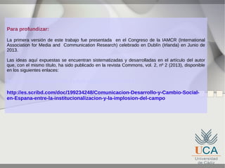 Para profundizar:
La primera versión de este trabajo fue presentada en el Congreso de la IAMCR (International
Association for Media and Communication Research) celebrado en Dublín (Irlanda) en Junio de
2013.
Las ideas aquí expuestas se encuentran sistematizadas y desarrolladas en el artículo del autor
que, con el mismo título, ha sido publicado en la revista Commons, vol. 2, nº 2 (2013), disponible
en los siguientes enlaces:

http://reuredc.uca.es/index.php/cayp/article/view/573
http://es.scribd.com/doc/199234248/Comunicacion-Desarrollo-y-Cambio-Socialen-Espana-entre-la-institucionalizacion-y-la-implosion-del-campo

 