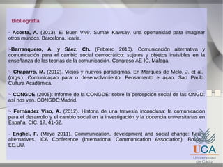 Bibliografía
- Acosta, A. (2013). El Buen Vivir. Sumak Kawsay, una oportunidad para imaginar
otros mundos. Barcelona. Icaria.
-Barranquero, A. y Sáez, Ch. (Febrero 2010). Comunicación alternativa y
comunicación para el cambio social democrático: sujetos y objetos invisibles en la
enseñanza de las teorías de la comunicación. Congreso AE-IC, Málaga.


- Chaparro, M. (2012). Viejos y nuevos paradigmas. En Marques de Melo, J. et al.
(orgs.). Comunicaçao para o desenvolvimiento. Pensamento e açao. Sao Paulo.
Cultura Académica.


- CONGDE (2005): Informe de la CONGDE: sobre la percepción social de las ONGD:
así nos ven. CONGDE:Madrid.


- Fernández Viso, A. (2012). Historia de una travesía inconclusa: la comunicación
para el desarrollo y el cambio social en la investigación y la docencia universitarias en
España. CIC, 17, 41-62.


- Enghel, F. (Mayo 2011). Communication, development and social change: future
alternatives. ICA Conference (International Communication Association), Boston,
EE.UU.

 