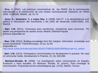 - Erro, J. (2001). Las prácticas comunicativas de las ONGD. De la comunicación
mercadeada a la construcción de una mirada comunicacional. Directorio de ONGD
2000. CONGDE. Madrid, pp. 51-72.
- Jerez, A.; Sampedro, V. y López Rey, J. (2008). Del 0'7 a la desobediencia civil:
política e información del movimiento y las ONG de Desarrollo (1994-2000). CIS.
Madrid.
- Marí, V.M. (2011). Comunicar para transformar, transformar para comunicar. TIC
desde una perspectiva de cambio social. Madrid: Editorial Popular.
Extracto disponible en:
http://es.scribd.com/doc/177689810/Comunica-r-Victor-Extract-o
- Marí, V.M. (2012). Building knowledge from the margins: information, knowledge and
social movements. Transinformaçao, 24 (1), 61-64.
Disponible en:
http://www.scielo.br/scielo.php?pid=S0103-37862012000100006&script=sci_arttext
- Marí, V.M. (2013). Participatory communication for development in practice: the case
of community media. Development in Practice, 23, (4), 626-638.
- Martínez-Nicolás, M. (2009). “La investigación sobre comunicación en España.
Evolución y retos actuales. En Martínez- Nicolás, M. (coord.), Para investigar la
comunicación. Propuestas teorico-metodológicas (pp. 13-52). Madrid: Tecnos.

 