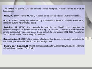 - Mc Bride, S. (1980). Un solo mundo, voces múltiples. México: Fondo de Cultura
Económica.
- Mesa, M. (1990). Tercer Mundo y racismo en los libros de texto. Madrid: Cruz Roja.
-Nós, E. (2007). Lenguaje Publicitario y Discursos Solidarios. Eficacia Publicitaria,
¿eficacia cultural? Barcelona: Icaria.
-Santolino, M. (2010). Recuperando la esencia: las ONGD como agentes de
comunicación para el cambio social. En Burgui, T. y Erro, J. (coords.), Comunicando
para la solidaridad y la cooperación. Cómo salir de la encrucijada (221-256). Pamplona:
Foro Comunicación, Educación y Ciudadanía.
-Sousa Santos, B. (2009). Una epistemología del Sur. La reinvención del conocimiento
y la emancipación social. México: CLACSO/Siglo XXI.
- Quarry, W. y Ramírez, R. (2009). Communication for Another Development: Listening
before telling. Londres: Zed Books.

 