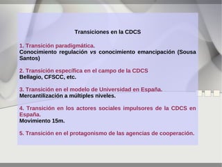 Transiciones en la CDCS
1. Transición paradigmática.
Conocimiento regulación vs conocimiento emancipación (Sousa
Santos)
2. Transición específica en el campo de la CDCS
Bellagio, CFSCC, etc.
3. Transición en el modelo de Universidad en España.
Mercantilización a múltiples niveles.
4. Transición en los actores sociales impulsores de la CDCS en
España.
Movimiento 15m.
5. Transición en el protagonismo de las agencias de cooperación.

 