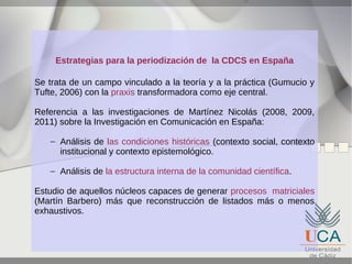 Estrategias para la periodización de la CDCS en España
Se trata de un campo vinculado a la teoría y a la práctica (Gumucio y
Tufte, 2006) con la praxis transformadora como eje central.
Referencia a las investigaciones de Martínez Nicolás (2008, 2009,
2011) sobre la Investigación en Comunicación en España:
– Análisis de las condiciones históricas (contexto social, contexto
institucional y contexto epistemológico.
– Análisis de la estructura interna de la comunidad científica.
Estudio de aquellos núcleos capaces de generar procesos matriciales
(Martín Barbero) más que reconstrucción de listados más o menos
exhaustivos.

 