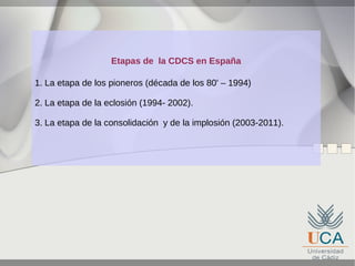 Etapas de la CDCS en España
1. La etapa de los pioneros (década de los 80' – 1994)
2. La etapa de la eclosión (1994- 2002).
3. La etapa de la consolidación y de la implosión (2003-2011).

 