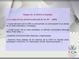 Etapas de la CDCS en España
1. La etapa de los pioneros (década de los 80' – 1994)
- A pesar del boom de las ONG en este periodo, la comunicación no se aborda
de un modo sistemático y estratégico.
- La EpD asume, de un modo subsidiario, la reflexión comunicativa (Manuela
Mesa, Pedro Sáez...).
- Iniciativas comunicacionales dispersas y fragmentadas.
- Aparecen focos aislados de los pioneros de la CDCS en España (Dpto.
Sociología IV UCM-Fac. CC. Información; ECOE; Educomunicación...)

 