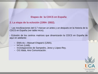 Etapas de la CDCS en España
2. La etapa de la eclosión (1994- 2002).
- Las movilizaciones del 0,7 marcan un antes y un después en la historia de la
CDCS en España (ver tabla inicio).
- Eclosión de los centros matrices que dinamizarán la CDCS en España de
aquí en adelante:
–
–
–
–

EMA-rtv – Manuel Chaparro (UMA).
InCom (UAB).
Investigaciones de Sampedro, Jerez y López-Rey.
CIC-Batá, Aire Comunicación.

 