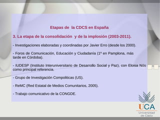 Etapas de la CDCS en España
3. La etapa de la consolidación y de la implosión (2003-2011).
- Investigaciones elaboradas y coordinadas por Javier Erro (desde los 2000).
- Foros de Comunicación, Educación y Ciudadanía (1º en Pamplona, más
tarde en Córdoba).
- IUDESP (Instituto Interuniversitario de Desarrollo Social y Paz), con Eloisa Nós
como principal referencia.
- Grupo de Investigación Compoliticas (US).
- ReMC (Red Estatal de Medios Comunitarios, 2005).
- Trabajo comunicativo de la CONGDE.

 