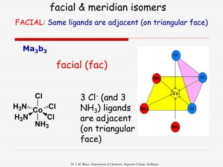 Dr V.M. Bhuse, Department of Chemistry, Rajaram College, Kolhapur.
Ma3b3
facial & meridian isomers
facial (fac)
3 Cl- (and 3
NH3) ligands
are adjacent
(on triangular
face)
Cl
Co Cl
Cl
H3N
H3N
NH3
FACIAL: Same ligands are adjacent (on triangular face)
 