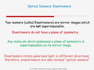 Dr V.M. Bhuse, Department of Chemistry, Rajaram College, Kolhapur.
Optical Isomers: Enantiomers
Two isomers (called Enantiomers) are mirror images which
are not superimposable.
Enantiomers do not have a plane of symmetry.
Any molecule which possesses a plane of symmetry is
superimposable on its mirror image.
Enantiomers rotate polarized light in different directions;
therefore, enanotiomers are also termed “optical isomers”
 