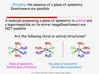 Dr V.M. Bhuse, Department of Chemistry, Rajaram College, Kolhapur.
Plane of symmetry
Achiral (one structure)
Chirality: the absence of a plane of symmetry
Enantiomers are possible
A molecule possessing a plane of symmetry is achiral and
a superimposible on its mirror imageEnantiomers are
NOT possible
No plane of symmetry
Chiral (two enantiomer)
NH3
Co H2O
H2O
Cl
Cl
NH3
NH3
Co Cl
Cl
H2O
H3N
H2O
NH3
Co NH3
H2O
Cl
Cl
H2O
Are the following chiral or achiral structures?
 
