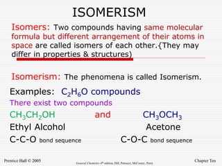 Chapter Ten
Prentice Hall © 2005 General Chemistry 4th edition, Hill, Petrucci, McCreary, Perry
ISOMERISM
Examples: C2H6O compounds
There exist two compounds
CH3CH2OH and CH3OCH3
Ethyl Alcohol Acetone
C-C-O bond sequence C-O-C bond sequence
Isomers: Two compounds having same molecular
formula but different arrangement of their atoms in
space are called isomers of each other.{They may
differ in properties & structures)
Isomerism: The phenomena is called Isomerism.
 