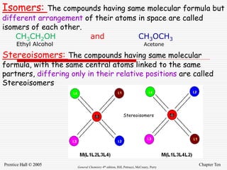 Chapter Ten
Prentice Hall © 2005 General Chemistry 4th edition, Hill, Petrucci, McCreary, Perry
Isomers: The compounds having same molecular formula but
different arrangement of their atoms in space are called
isomers of each other.
CH3CH2OH and CH3OCH3
Ethyl Alcohol Acetone
Stereoisomers: The compounds having same molecular
formula, with the same central atoms linked to the same
partners, differing only in their relative positions are called
Stereoisomers
Stereoisomers
 