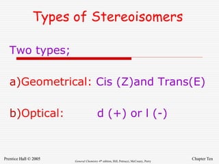 Chapter Ten
Prentice Hall © 2005 General Chemistry 4th edition, Hill, Petrucci, McCreary, Perry
Types of Stereoisomers
Two types;
a)Geometrical: Cis (Z)and Trans(E)
b)Optical: d (+) or l (-)
 