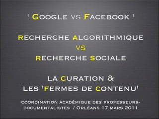 ' Google vs Facebook '

recherche algorithmique
           vs
   recherche sociale

      la curation &
les 'fermes de contenu'
coordination académique des professeurs-
 documentalistes / Orléans 17 mars 2011
 