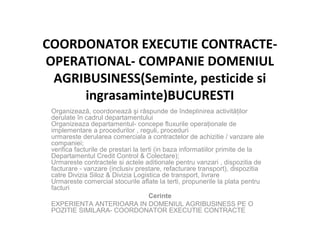 COORDONATOR EXECUTIE CONTRACTE-
OPERATIONAL- COMPANIE DOMENIUL
AGRIBUSINESS(Seminte, pesticide si
ingrasaminte)BUCURESTI
Organizează, coordonează şi răspunde de îndeplinirea activităţilor
derulate în cadrul departamentului
Organizeaza departamentul- concepe fluxurile operaţionale de
implementare a procedurilor , reguli, proceduri
urmareste derularea comerciala a contractelor de achizitie / vanzare ale
companiei;
verifica facturile de prestari la terti (in baza informatiilor primite de la
Departamentul Credit Control & Colectare);
Urmareste contractele si actele aditionale pentru vanzari , dispozitia de
facturare - vanzare (inclusiv prestare, refacturare transport), dispozitia
catre Divizia Siloz & Divizia Logistica de transport, livrare
Urmareste comercial stocurile aflate la terti, propunerile la plata pentru
facturi
Cerinte
EXPERIENTA ANTERIOARA IN DOMENIUL AGRIBUSINESS PE O
POZITIE SIMILARA- COORDONATOR EXECUTIE CONTRACTE
 