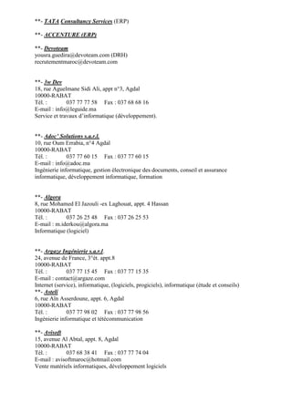 **- TATA Consultancy Services (ERP)
**- ACCENTURE (ERP)
**- Devoteam
yousra.guedira@devoteam.com (DRH)
recrutementmaroc@devoteam.com

**- 3w Dev
18, rue Aguelmane Sidi Ali, appt n°3, Agdal
10000-RABAT
Tél. :
037 77 77 58 Fax : 037 68 68 16
E-mail : info@leguide.ma
Service et travaux d’informatique (développement).

**- Adoc’ Solutions s.a.r.l.
10, rue Oum Errabia, n°4 Agdal
10000-RABAT
Tél. :
037 77 60 15 Fax : 037 77 60 15
E-mail : info@adoc.ma
Ingénierie informatique, gestion électronique des documents, conseil et assurance
informatique, développement informatique, formation

**- Algora
8, rue Mohamed El Jazouli -ex Laghouat, appt. 4 Hassan
10000-RABAT
Tél. :
037 26 25 48 Fax : 037 26 25 53
E-mail : m.iderkou@algora.ma
Informatique (logiciel)

**- Argaze Ingénierie s.a.r.l.
24, avenue de France, 3°ét. appt.8
10000-RABAT
Tél. :
037 77 15 45 Fax : 037 77 15 35
E-mail : contact@argaze.com
Internet (service), informatique, (logiciels, progiciels), informatique (étude et conseils)
**- Asteli
6, rue Aïn Asserdoune, appt. 6, Agdal
10000-RABAT
Tél. :
037 77 98 02 Fax : 037 77 98 56
Ingénierie informatique et tétécommunication
**- Avisoft
15, avenue Al Abtal, appt. 8, Agdal
10000-RABAT
Tél. :
037 68 38 41 Fax : 037 77 74 04
E-mail : avisoftmaroc@hotmail.com
Vente matériels informatiques, développement logiciels

 