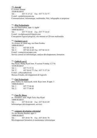 **- Ayn dal
6, avenue Alaraar
10100-RABAT
Tél. :
037 71 27 22 Fax : 037 71 52 77
E-mail : ayndal@menara.ma
Communication, informatique, multimédia, Ntic, infographie et prepresse

**- B3g Technologies
56, rue Oued Sebou, appt. 4, Agdal
10000-RABAT
Tél. :
037 77 34 44 Fax : 037 77 34 43
E-mail : m.elghissassi@b3gtech.com
Concepetion logiciel progiciel, site internet et CD rom multimédia
**- Caciopee s.a.r.l.
36, avenue Al Abtal ang. rue Oum Errabia
10000-RABAT
Tél. 1 :
037 68 16 58
Tél. 2 :
037 68 16 68 Fax : 037 68 16 31
E-mail : contact@caciopee.com
Service conseil en informatique, analyse développement, formation

**- Cadtech s.a.r.l.
Hay Ryad, Mahaj Ryad imm. N secteur 9 mahaj 12 3°ét.
10100-RABAT
Tél. 1 :
037 71 57 21
Tél. 2 :
037 56 62 77 Fax : 037 71 57 24
E-mail : csb@cadtech.ma
Bureau d’études, développement de logiciels
**- Cap Technologie
place Rabia Al Adaouiyah, résid. Kays imm. B appt. 3
10000-RABAT
Tél. 1 :
037 77 04 46
Tél. 2 :
037 77 04 45

**- Cap-Tic Maroc
av. Annakhil, imm. High-Tech, Hay Ryad
10000-RABAT
Tél. :
037 56 61 68 Fax : 037 56 61 69
Informatique (développement, service)

**- computer developing cybermind
24, rue Moulay Rachid, appt.11
10000-RABAT
Tél. :
037 20 01 70 Fax : 037 20 01 70
Développement formation et maintenance informatique

 