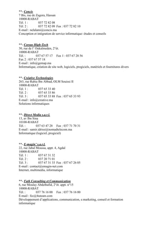 **- Concis
7 Bis, rue de Zagora, Hassan
10000-RABAT
Tél. 1 :
037 72 82 08
Tél. 2 :
037 72 82 09 Fax : 037 72 82 10
E-mail : nelalami@concis.ma
Conception et intégration de service informatique: études et conseils

**- Coreas High-Tech
30, rue de l’ Oukaïmeden, 2°ét.
10000-RABAT
Tél. :
037 67 57 17 Fax 1 : 037 67 28 56
Fax 2 : 037 67 57 18
E-mail : info@gemap.ma
Informatique, création de site web, logiciels, progiciels, matériels et fournitures divers

**- Créative Technologies
263, rue Rabia Ibn Abbad, OLM Souissi II
10000-RABAT
Tél. 1 :
037 65 33 40
Tél. 2 :
037 65 33 86
Tél. 3 :
037 65 33 88 Fax : 037 65 33 93
E-mail : info@creative.ma
Solutions informatiques

**- Direct Media s.a.r.l.
13, av Ibn Sina
10100-RABAT
Tél. :
037 63 47 28 Fax : 037 71 70 31
E-mail : samir.idrissi@nomadtelecom.ma
Informatique (logiciel, progiciel)

**- E-magin’ s.a.r.l.
22, rue Jabal Moussa, appt. 4, Agdal
10000-RABAT
Tél. 1 :
037 67 31 32
Tél. 2 :
037 20 71 01
Tél. 3 :
037 67 31 33 Fax : 037 67 26 05
E-mail : contact@emagin-net.com
Internet, multimedia, informatique

**- Fath Consulting et Communication
6, rue Moulay Abdelhafid, 2°ét. appt. n°15
10000-RABAT
Tél. :
037 76 16 00 Fax : 037 76 16 00
E-mail : fcc@4uteam.com
Développement d’applications, communication, e.marketing, conseil et formation
informatique

 