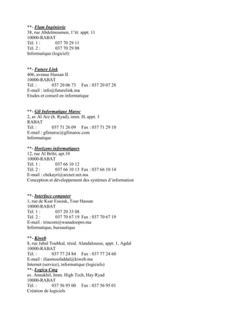 **- Flam Ingénierie
38, rue Abdelmoumen, 1°ét. appt. 11
10000-RABAT
Tél. 1 :
037 70 29 11
Tél. 2 :
037 70 29 08
Informatique (logiciel)

**- Future Link
406, avenue Hassan II
10000-RABAT
Tél. :
037 20 06 73 Fax : 037 20 07 28
E-mail : info@futurelink.ma
Etudes et conseil en informatique

**- Gfi Informatique Maroc
2, av Al Arz (h. Ryad), imm. H, appt. 1
RABAT
Tél. :
037 71 26 09 Fax : 037 71 29 10
E-mail : gfimaroc@gfimaroc.com
Informatique
**- Horizons informatiques
12, rue Al Brihi, apt.10
10000-RABAT
Tél. 1 :
037 66 10 12
Tél. 2 :
037 66 10 13 Fax : 037 66 10 14
E-mail : chekayri@arcnet.net.ma
Conception et développement des systèmes d’information

**- Interface computer
1, rue de Ksar Essouk, Tour Hassan
10000-RABAT
Tél. 1 :
037 20 33 08
Tél. 2 :
037 70 67 19 Fax : 037 70 67 19
E-mail : trincom@wanadoopro.ma
Informatique, bureautique
**- Kiweb
8, rue Jabal Toubkal, résid. Alandalousse, appt. 1, Agdal
10000-RABAT
Tél. :
037 77 24 84 Fax : 037 77 24 60
E-mail : iliasmoufaddal@kiweb.ma
Internet (service), informatique (logiciels)
**- Logica Cmg
av. Annakhil, Imm. High Tech, Hay Ryad
10000-RABAT
Tél. :
037 56 95 00 Fax : 037 56 95 01
Création de logiciels

 