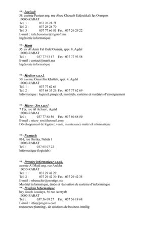 **- Logisoft
38, avenue Pasteur ang. rue Abou Chouaib Eddoukkali les Orangers
10000-RABAT
Tél. 1 :
037 26 28 71
Tél. 2 :
037 26 28 70
Tél. 3 :
037 77 66 85 Fax : 037 26 29 22
E-mail : leila.benomar@logisoft.ma
Ingénierie informatique.
**- Marit
35, av Al Amir Fal Ould Oumeir, appt. 8, Agdal
10000-RABAT
Tél. :
037 77 93 47 Fax : 037 77 93 58
E-mail : contact@marit.ma
Ingénierie informatique

**- Mediser s.a.r.l.
50, avenue Omar Ibn Khattab, appt. 4, Agdal
10000-RABAT
Tél. 1 :
037 77 62 64
Tél. 2 :
037 68 35 26 Fax : 037 77 62 69
Informatique : logiciel, progiciel, matériels, système et matériels d’enseignement

**- Micro - Sos s.a.r.l
7 Ter, rue Al Achaari, Agdal
10000-RABAT
Tél. :
037 77 88 50 Fax : 037 80 88 50
E-mail : micro_sos@hotmail.com
Développement de logiciel, vente, maintenance matériel informatique

**- Numtech
861, rue Ourika, Nahda 1
10000-RABAT
Tél. :
037 65 07 22
Informatique (logiciels)

**- Prestige informatique s.a.r.l.
avenue Al Majd ang. rue Arakha
10050-RABAT
Tél. 1 :
037 29 42 29
Tél. 2 :
037 29 42 30 Fax : 037 29 42 35
E-mail : mbenachir@prestige.ma
Matériel informatique, étude et réalisation de système d’informatique
**- Progicia Informatique
hay Guich Loudaya, 56 rue Azeryab
10000-RABAT
Tél. :
037 56 09 27 Fax : 037 56 18 68
E-mail : info@progicia.com
ressources planning), de solutions de business intellig

 