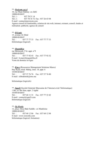**- Pyxicom s.a.r.l
10, rue Maati Bakhay -ex Jabli
10000-RABAT
Tél. 1 :
037 70 21 14
Tél. 2 :
037 70 16 72 Fax : 037 26 43 04
E-mail : contact@pyxicom.com
Agence conseil en muttimédia, création de site web, intranet, extranet, conseil, études et
réalisation. publicité, agence de conseil

**- Q-Logic
15, avenue Al Abtal
10000-RABAT
Tél. :
037 77 77 33
Informatique (logiciel)

Fax : 037 77 77 33

**- Quantifica
rue Melouyah, 3°ét. appt. n°9
10000-RABAT
Tél. :
037 77 92 43 Fax : 037 77 92 52
E-mail : h.marcil@quantifica.fr
Vente de données en ligne

**- R.m.s (Ressources Management Solutions Maroc)
Hay Ryad, résid. Mahaj, imm. 18, appt. 6
10100-RABAT
Tél. :
037 57 76 76 Fax : 037 57 76 80
E-mail : elibrahimik@rms.ma
Informatique (logiciels)

**- Sgm2i (Société Générale Marocaine de l’Internet et de l’Informatique)
1 Bis, av Ibn Sina, appt. 2 Agdal
10100-RABAT
Tél. :
037 68 11 31 Fax : 037 77 32 42
E-mail : contact@sgm2i.com
Informatique (logiciel)

**- Sis Works
12, place Abou Bakr Seddik - ex Madeleine
10000-RABAT
Tél. :
037 68 12 86 Fax : 037 68 12 84
E-mail : www.sisworks.com
Informatique (logiciel, formation)

 