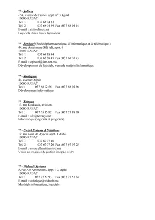 **- Solinux
- 54, avenue de France, appt. n° 3 Agdal
10000-RABAT
Tél. 1 :
037 68 04 83
Tél. 2 :
037 68 04 49 Fax : 037 68 04 54
E-mail : ali@solinux.ma
Logiciels libres, linux, formation

**- Sophatel (Société pharmaceutique, d’informatique et de télématique.)
44, rue Aguelmane Sidi Ali, appt. 4
10000-RABAT
Tél. 1 :
037 68 38 44
Tél. 2 :
037 68 38 45 Fax : 037 68 38 43
E-mail : sophatel@iam.net.ma
Développement de logiciels, vente de matériel informatique.

**- Strategum
44, avenue Oqbah
10000-RABAT
Tél. :
037 68 02 56 Fax : 037 68 02 56
Dévelopement informatique

**- Tetrasys
13, rue Doukkala, aviation.
10000-RABAT
Tél. :
037 65 15 82 Fax : 037 75 89 00
E-mail : info@tetrasys.net
Informatique (logiciels et progiciels).

**- United Systems & Solutions
12, rue Jabal Al Ayachi, appt. 1 Agdal
10000-RABAT
Tél. 1 :
037 67 07 16
Tél. 2 :
037 67 07 20 Fax : 037 67 07 25
E-mail : asmae.elhani@united.ma
Vente de progiciel de gestion intégrée ERP)

**- Widesoft Systems
5, rue Aïn Asserdoune, appt. 10, Agdal
10000-RABAT
Tél. :
037 77 57 93 Fax : 037 77 57 94
E-mail : technique@widsoft.ma
Matériels informatique, logiciels

 