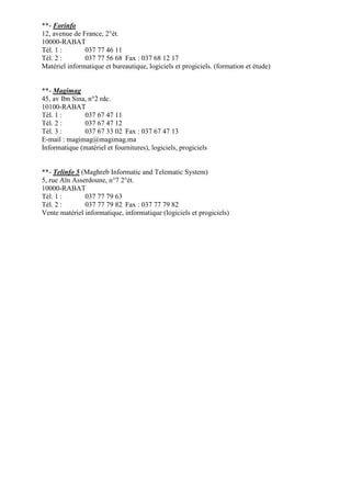 **- Forinfo
12, avenue de France, 2°ét.
10000-RABAT
Tél. 1 :
037 77 46 11
Tél. 2 :
037 77 56 68 Fax : 037 68 12 17
Matériel informatique et bureautique, logiciels et progiciels. (formation et étude)

**- Magimag
45, av Ibn Sina, n°2 rdc.
10100-RABAT
Tél. 1 :
037 67 47 11
Tél. 2 :
037 67 47 12
Tél. 3 :
037 67 33 02 Fax : 037 67 47 13
E-mail : magimag@magimag.ma
Informatique (matériel et fournitures), logiciels, progiciels

**- Telinfo 5 (Maghreb Informatic and Telematic System)
5, rue Aïn Asserdoune, n°7 2°ét.
10000-RABAT
Tél. 1 :
037 77 79 63
Tél. 2 :
037 77 79 82 Fax : 037 77 79 82
Vente matériel informatique, informatique (logiciels et progiciels)

 