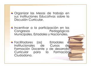 Organizar las Mesas de trabajo en sus Instituciones Educativas sobre la Discusión Curricular. Incentivar a la participación en los Congresos Pedagógicos Municipales, Estadales y Nacionales. Facilitadores (as)  Estadales e Institucionales de Cursos de Formación Docente y de desarrollo Curricular para la Formación Ciudadana. 