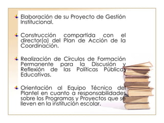 Elaboración de su Proyecto de Gestión Institucional. Construcción compartida con el director(a) del Plan de Acción de la Coordinación. Realización de Círculos de Formación Permanente para la Discusión y Reflexión de las Políticas Públicas Educativas. Orientación al Equipo Técnico del Plantel en cuanto a responsabilidades sobre los Programas y Proyectos que se lleven en la institución escolar. 