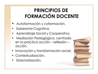 PRINCIPIOS DE  FORMACIÓN DOCENTE Autoformación y coformación. Soberanía Cognitiva. Aprendizaje Social y Cooperativo. Mediación Pedagógica, centrada en la práctica acción – reflexión – acción. Innovación y transformación social. Contextualización. Sistematización. 