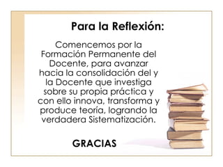 Para la Reflexión: Comencemos por la Formación Permanente del Docente, para avanzar hacia la consolidación del y la Docente que investiga sobre su propia práctica y con ello innova, transforma y produce teoría, logrando la verdadera Sistematización. GRACIAS 