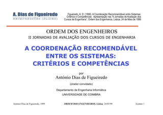 Figueiredo, A. D. (1999). A Coordenação Recommendável entre Sistemas:
                                            Critérios e Competências . Apresentação nas “II Jornadas de Avaliação dos
                                          Cursos de Engenharia”, Ordem dos Engenheiros, Lisboa, 24 de Maio de 1999



                                   ORDEM DOS ENGENHEIROS
               II JORNADAS DE AVALIAÇÃO DOS CURSOS DE ENGENHARIA


           A COORDENAÇÃO RECOMENDÁVEL
                ENTRE OS SISTEMAS:
             CRITÉRIOS E COMPETÊNCIAS
                                                        por
                                     António Dias de Figueiredo
                                               (orador convidado)

                                     Departamento de Engenharia Informática
                                         UNIVERSIDADE DE COIMBRA


António Dias de Figueiredo, 1999          ORDEM DOS ENGENHEIROS, Lisboa, 24/05/99                              Acetato 1
 