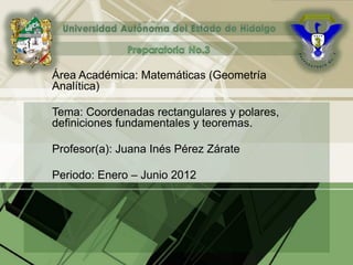 Área Académica: Matemáticas (Geometría
Analítica)
Tema: Coordenadas rectangulares y polares,
definiciones fundamentales y teoremas.
Profesor(a): Juana Inés Pérez Zárate
Periodo: Enero – Junio 2012
 
