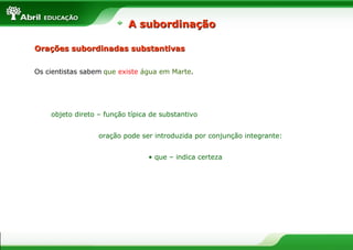 Orações subordinadas substantivasOrações subordinadas substantivas
Os cientistas sabem que existe água em Marte.
objeto direto – função típica de substantivo
oração pode ser introduzida por conjunção integrante:
• que – indica certeza
A subordinaçãoA subordinação
 