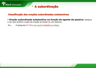 • Oração subordinada substantiva na função de agente da passiva: designa
o ser que pratica a ação da oração principal na voz passiva.
-Ex.: A pesquisa foi feita por quem trabalha na Nasa.
A subordinaçãoA subordinação
Classificação das orações subordinadas substantivasClassificação das orações subordinadas substantivas
 