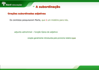 Orações subordinadas adjetivasOrações subordinadas adjetivas
Os cientistas pesquisaram Marte, que é um mistério para nós.
adjunto adnominal – função típica de adjetivo
oração geralmente introduzida pelo pronome relativo que
A subordinaçãoA subordinação
 