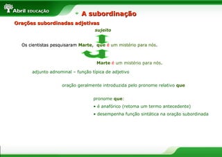 Orações subordinadas adjetivasOrações subordinadas adjetivas
Os cientistas pesquisaram Marte, que é um mistério para nós.
adjunto adnominal – função típica de adjetivo
oração geralmente introduzida pelo pronome relativo que
pronome que:
• é anafórico (retoma um termo antecedente)
• desempenha função sintática na oração subordinada
Os cientistas pesquisaram Marte, que é um mistério para nós.que é um mistério para nós.
Marte é um mistério para nós.
sujeito
A subordinaçãoA subordinação
 