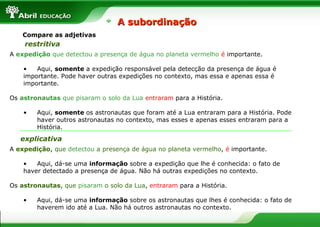 Compare as adjetivas
A expedição que detectou a presença de água no planeta vermelho é importante.
• Aqui, somente a expedição responsável pela detecção da presença de água é
importante. Pode haver outras expedições no contexto, mas essa e apenas essa é
importante.
Os astronautas que pisaram o solo da Lua entraram para a História.
• Aqui, somente os astronautas que foram até a Lua entraram para a História. Pode
haver outros astronautas no contexto, mas esses e apenas esses entraram para a
História.
A expedição, que detectou a presença de água no planeta vermelho, é importante.
• Aqui, dá-se uma informação sobre a expedição que lhe é conhecida: o fato de
haver detectado a presença de água. Não há outras expedições no contexto.
Os astronautas, que pisaram o solo da Lua, entraram para a História.
• Aqui, dá-se uma informação sobre os astronautas que lhes é conhecida: o fato de
haverem ido até a Lua. Não há outros astronautas no contexto.
restritiva
explicativa
A subordinaçãoA subordinação
 