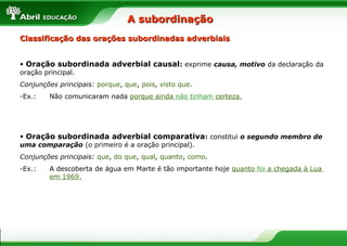 Classificação das orações subordinadas adverbiaisClassificação das orações subordinadas adverbiais
• Oração subordinada adverbial causal: exprime causa, motivo da declaração da
oração principal.
Conjunções principais: porque, que, pois, visto que.
-Ex.: Não comunicaram nada porque ainda não tinham certeza.
• Oração subordinada adverbial comparativa: constitui o segundo membro de
uma comparação (o primeiro é a oração principal).
Conjunções principais: que, do que, qual, quanto, como.
-Ex.: A descoberta de água em Marte é tão importante hoje quanto foi a chegada à Lua
em 1969.
A subordinaçãoA subordinação
 