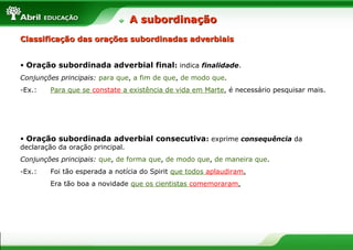 • Oração subordinada adverbial final: indica finalidade.
Conjunções principais: para que, a fim de que, de modo que.
-Ex.: Para que se constate a existência de vida em Marte, é necessário pesquisar mais.
• Oração subordinada adverbial consecutiva: exprime consequência da
declaração da oração principal.
Conjunções principais: que, de forma que, de modo que, de maneira que.
-Ex.: Foi tão esperada a notícia do Spirit que todos aplaudiram.
Era tão boa a novidade que os cientistas comemoraram.
A subordinaçãoA subordinação
Classificação das orações subordinadas adverbiaisClassificação das orações subordinadas adverbiais
 