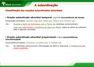 • Oração subordinada adverbial temporal: exprime circunstância de tempo.
Conjunções principais: quando, logo que, antes que, depois que, sempre que.
-Ex.: Quando o Spirit se comunicou com a Terra, os cientistas comemoraram.
Logo que informaram a existência de água em Marte, todos os olhos se voltaram
para o planeta vermelho.
• Oração subordinada adverbial proporcional: indica concomitância,
simultaneidade.
Conjunções principais: enquanto, ao passo que, à medida que.
-Ex.: Os cientistas comunicavam informações da Spirit à imprensa, à medida que iam
sendo recebidas.
Classificação das orações subordinadas adverbiaisClassificação das orações subordinadas adverbiais
A subordinaçãoA subordinação
 