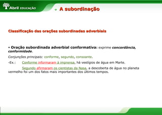 • Oração subordinada adverbial conformativa: exprime concordância,
conformidade.
Conjunções principais: conforme, segundo, consoante.
-Ex.: Conforme informaram à imprensa, há vestígios de água em Marte.
Segundo afirmaram os cientistas da Nasa, a descoberta de água no planeta
vermelho foi um dos fatos mais importantes dos últimos tempos.
A subordinaçãoA subordinação
Classificação das orações subordinadas adverbiaisClassificação das orações subordinadas adverbiais
 