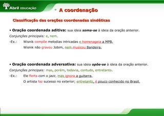 Classificação das orações coordenadas sindéticasClassificação das orações coordenadas sindéticas
• Oração coordenada aditiva: sua ideia soma-se à ideia da oração anterior.
Conjunções principais: e, nem.
-Ex.: Wisnik compõe melodias intricadas e homenageia a MPB.
Wisnik não gravou Jobim, nem musicou Bandeira.
• Oração coordenada adversativa: sua ideia opõe-se à ideia da oração anterior.
Conjunções principais: mas, porém, todavia, contudo, entretanto.
-Ex.: Ele flerta com o jazz, mas ignora a guitarra.
O artista faz sucesso no exterior; entretanto, é pouco conhecido no Brasil.
A coordenaçãoA coordenação
 
