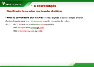 • Oração coordenada explicativa: sua ideia explica a ideia da oração anterior.
Conjunções principais: que, porque, pois (quando vem antes do verbo).
-Ex.: O CD foi bem recebido porque tem qualidade.
Não desliga o som que eu já volto.
Não se desespere, pois eu volto.
Classificação das orações coordenadas sindéticasClassificação das orações coordenadas sindéticas
A coordenaçãoA coordenação
 