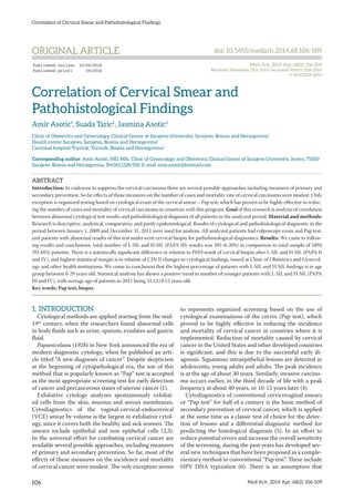 Correlation of Cervical Smear and Pathohistological Findings
106 Med Arh. 2014 Apr; 68(2): 106-109
Correlation of Cervical Smear and
Pathohistological Findings
Amir Asotic1
, Suada Taric2
, Jasmina Asotic3
Clinic of Obstetrics and Gynecology, Clinical Center of Sarajevo University, Sarajevo, Bosnia and Herzegovina1
Health center Sarajevo, Sarajevo, Bosnia and Herzegovina2
Cantonal hospital Travnik, Travnik, Bosnia and Herzegovina3
Corresponding author: Amir Asotić, MD, MSc, Clinic of Gynecology and Obstetrics, Clinical Center of Sarajevo University, Jezero, 71000
Sarajevo. Bosnia and Herzegovina, Tel:061/228/550. E-mail: amir.asotic@hotmail.com
ABSTRACT
Introduction: In endeavor to suppress the cervical carcinoma there are several possible approaches including measures of primary and
secondary prevention. So far effects of these measures on the number of cases and mortality rate of cervical carcinoma were modest. Only
exception is organized testing based on cytological exam of the cervical smear – Pap test, which has proven to be highly effective in reduc-
ing the number of cases and mortality of cervical carcinoma in countries with this program. Goal of this research is analysis of correlation
between abnormal cytological test results and pathohistological diagnosis of all patients in the analyzed period. Material and methods:
Research is descriptive, analytical, comparative, and partly epidemiological. Results of cytological and pathohistological diagnostic in the
period between January 1, 2009 and December 31, 2011 were used for analysis. All analyzed patients had colposcopy exam and Pap test,
and patients with abnormal results of this test underwent cervical biopsy for pathohistological diagnostics. Results: We came to follow-
ing results and conclusions: total number of L-SIL and H-SIL (PAPA III) results was 395 (6.20%) in comparison to total sample of 5894
(92.44%) patients. There is a statistically significant difference in relation to PHD result of cervical biopsy after L-SIL and H-SIL (PAPA II
and IV), and highest statistical margin is in relation of CIN II changes to cytological findings, issued at Clinic of Obstetrics and Gynecol-
ogy and other health institutions. We come to conclusion that the highest percentage of patients with L-SIL and H-SIL findings is in age
group between 0-29 years old. Statistical analysis has shown a positive trend in number of younger patients with L-SIL and H-SIL (PAPA
III and IV), with average age of patients in 2011 being 31.12±9.12 years old.
Key words: Pap test, biopsy.
1.	INTRODUCTION
Cytological methods are applied starting from the mid-
19th
century, when the researchers found abnormal cells
in body fluids such as urine, sputum, exudates and gastric
fluid.
Papanicolaou (1928) in New York announced the era of
modern diagnostic cytology, when he published an arti-
cle titled “A new diagnosis of cancer”. Despite skepticism
at the beginning of cytopathological era, the use of this
method that is popularly known as “Pap” test is accepted
as the most appropriate screening test for early detection
of cancer and precancerous states of uterine cancer (1).
Exfoliative cytology analyzes spontaneously exfoliat-
ed cells from the skin, mucous and serous membranes.
Cytodiagnostics of the vaginal-cervical-endocervical
(VCE) smear by volume is the largest in exfoliative cytol-
ogy, since it covers both the healthy and sick women. The
smears include epithelial and non epithelial cells (2,3).
In the universal effort for combating cervical cancer are
available several possible approaches, including measures
of primary and secondary prevention. So far, most of the
effects of these measures on the incidence and mortality
of cervical cancer were modest. The only exception seems
to represents organized screening based on the use of
cytological examinations of the cervix (Pap test), which
proved to be highly effective in reducing the incidence
and mortality of cervical cancer in countries where it is
implemented. Reduction of mortality caused by cervical
cancer in the United States and other developed countries
is significant, and this is due to the successful early di-
agnosis. Squamous intraepithelial lesions are detected in
adolescents, young adults and adults. The peak incidence
is at the age of about 30 years. Similarly, invasive carcino-
ma occurs earlier, in the third decade of life with a peak
frequency at about 40 years, or 10-15 years later (4).
Cytodiagnostics of conventional cervicovaginal smears
or “Pap test” for half of a century is the basic method of
secondary prevention of cervical cancer, which is applied
at the same time as a classic test of choice for the detec-
tion of lesions and a differential-diagnostic method for
predicting the histological diagnosis (5). In an effort to
reduce potential errors and increase the overall sensitivity
of the screening, during the past years has developed sev-
eral new techniques that have been proposed as a comple-
mentary method to conventional “Pap test”. These include
HPV DNA typization (6). There is an assumption that
ORIGINAL ARTICLE doi: 10.5455/medarh.2014.68.106-109
Med Arh. 2014 Apr; 68(2): 106-109
Received: November 21th 2013 | Accepted: March 25th 2014
© AVICENA 2014
Published online: 22/04/2014
Published print: 04/2014
 