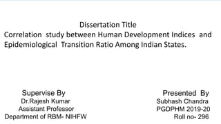 Dissertation Title
Correlation study between Human Development Indices and
Epidemiological Transition Ratio Among Indian States.
Presented By
Subhash Chandra
PGDPHM 2019-20
Roll no- 296
Supervise By
Dr.Rajesh Kumar
Assistant Professor
Department of RBM- NIHFW
 